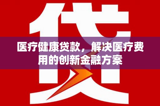 印台医疗健康贷款，解决医疗费用的创新金融方案