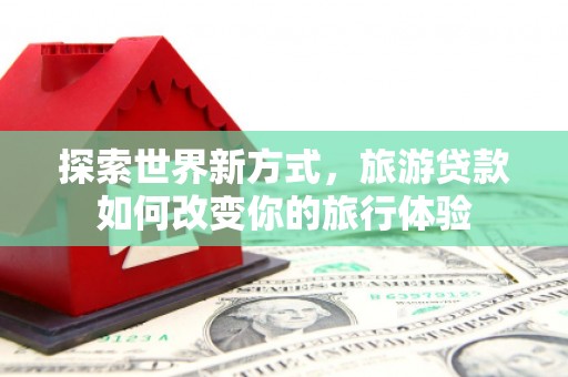 印台探索世界新方式，旅游贷款如何改变你的旅行体验
